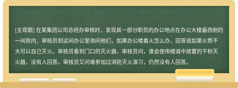 在某集团公司总经办审核时，发现其一部分职员的办公地点在办公大楼最西侧的一间房内，审核员到这间办公室询问他们，如果办公楼着火怎么办，回答说如果火势不大可以自己灭火。审核员看到门口的灭火器，审核员问，谁会使用楼道中放置的干粉灭火器，没有人回答。审核员又问谁参加过消防灭火演习，仍然没有人回答。