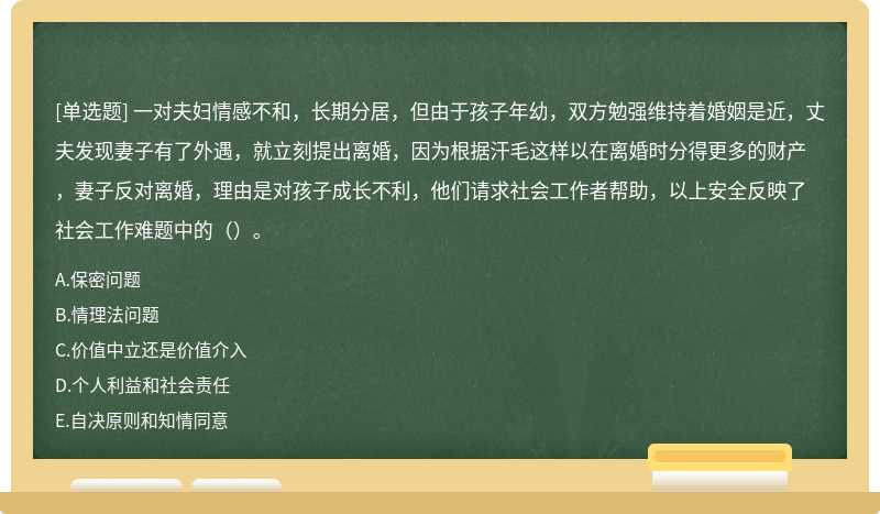 一对夫妇情感不和，长期分居，但由于孩子年幼，双方勉强维持着婚姻是近，丈夫发现妻子有了外遇，就立刻提出离婚，因为根据汗毛这样以在离婚时分得更多的财产，妻子反对离婚，理由是对孩子成长不利，他们请求社会工作者帮助，以上安全反映了社会工作难题中的（）。