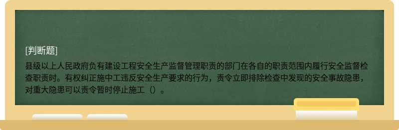 县级以上人民政府负有建设工程安全生产监督管理职责的部门在各自的职责范围内履行安全监督检查职责时。有权纠正施中工违反安全生产要求的行为，责令立即排除检查中发现的安全事故隐患，对重大隐患可以责令暂时停止施工（）。