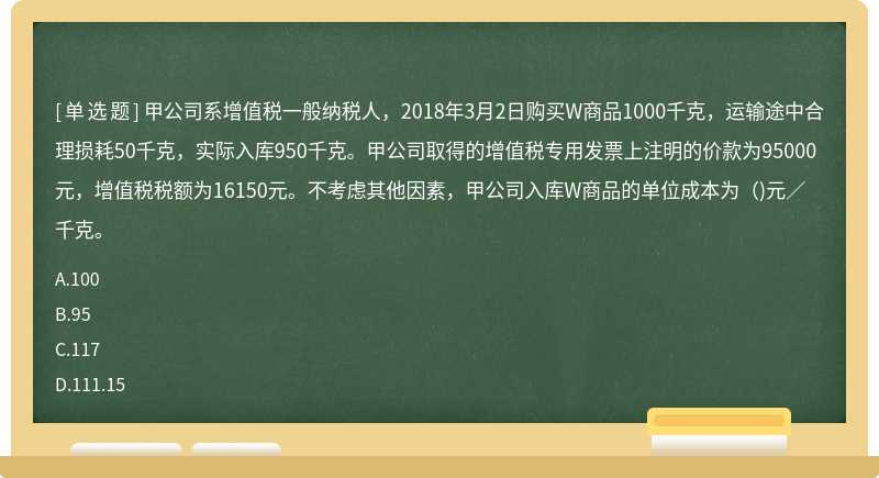 甲公司系增值税一般纳税人，2018年3月2日购买W商品1000千克，运输途中合理损耗50千克，实际入库950千克。甲公司取得的增值税专用发票上注明的价款为95000元，增值税税额为16150元。不考虑其他因素，甲公司入库W商品的单位成本为()元／千克。