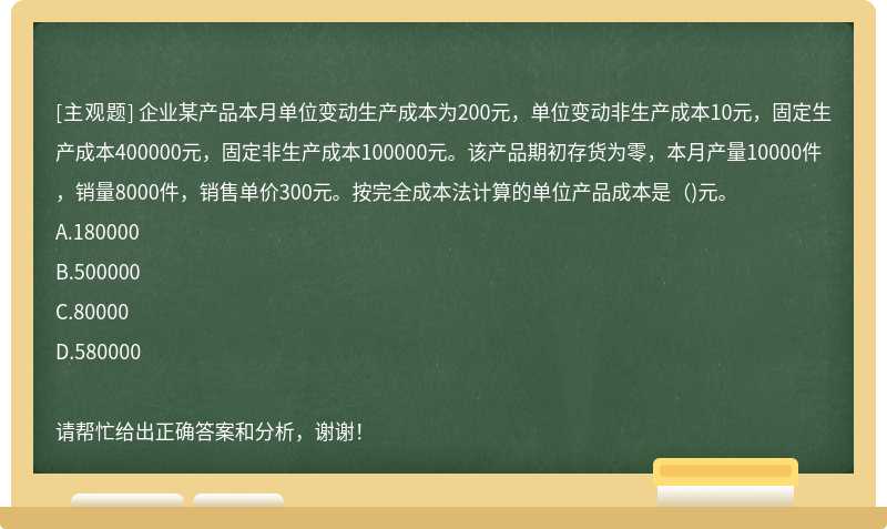 企业某产品本月单位变动生产成本为200元，单位变动非生产成本10元，固定生产成本400000元，固定非生产成本100000元。该产品期初存货为零，本月产量10000件，销量8000件，销售单价300元。按完全成本法计算的单位产品成本是（)元。