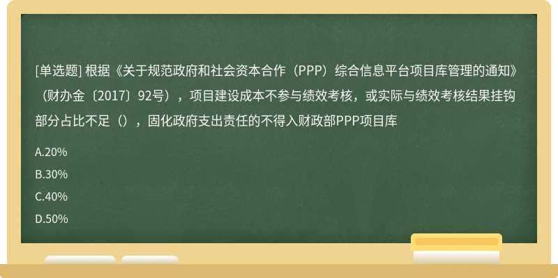 根据《关于规范政府和社会资本合作（PPP）综合信息平台项目库管理的通知》（财办金〔2017〕92号），项目建设成本不参与绩效考核，或实际与绩效考核结果挂钩部分占比不足（），固化政府支出责任的不得入财政部PPP项目库