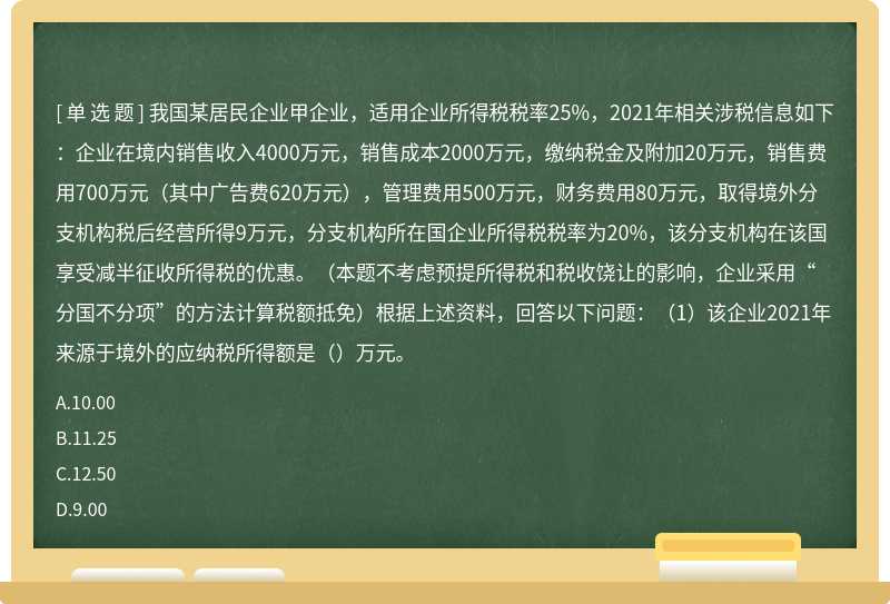 我国某居民企业甲企业，适用企业所得税税率25%，2021年相关涉税信息如下：企业在境内销售收入4000万元，销售成本2000万元，缴纳税金及附加20万元，销售费用700万元（其中广告费620万元），管理费用500万元，财务费用80万元，取得境外分支机构税后经营所得9万元，分支机构所在国企业所得税税率为20%，该分支机构在该国享受减半征收所得税的优惠。（本题不考虑预提所得税和税收饶让的影响，企业采用“分国不分项”的方法计算税额抵免）根据上述资料，回答以下问题：（1）该企业2021年来源于境外的应纳税所得额是（）万元。