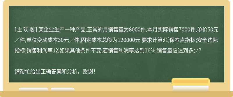 某企业生产一种产品,正常的月销售量为8000件,本月实际销售7000件,单价50元／件,单位变动成本30元／件,固定成本总额为120000元.要求计算:⑴保本点指标;安全边际指标;销售利润率.⑵如果其他条件不变,若销售利润率达到16%,销售量应达到多少？