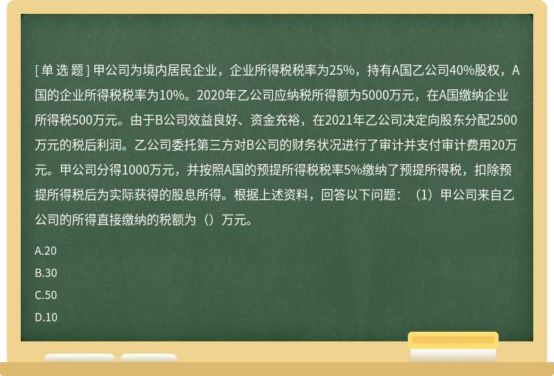 甲公司为境内居民企业，企业所得税税率为25%，持有A国乙公司40%股权，A国的企业所得税税率为10%。2020年乙公司应纳税所得额为5000万元，在A国缴纳企业所得税500万元。由于B公司效益良好、资金充裕，在2021年乙公司决定向股东分配2500万元的税后利润。乙公司委托第三方对B公司的财务状况进行了审计并支付审计费用20万元。甲公司分得1000万元，并按照A国的预提所得税税率5%缴纳了预提所得税，扣除预提所得税后为实际获得的股息所得。根据上述资料，回答以下问题：（1）甲公司来自乙公司的所得直接缴纳的税额为（）万元。