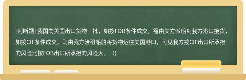 我国向美国出口货物一批，如按FOB条件成交，需由美方派船到我方港口接货，如按CIF条件成交，则由我方洽租船舶将货物运往美国港口，可见我方按CIF出口所承担的风险比按FOB出口所承担的风险大。（)