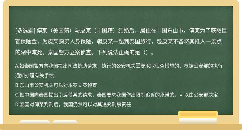 傅某（美国籍）与皮某（中国籍）结婚后，居住在中国东山市。傅某为了获取巨额保险金，为皮某购买人身保险，骗皮某一起到泰国旅行，趁皮某不备将其推入一景点的湖中淹死。泰国警方立案侦查。下列说法正确的是（）。