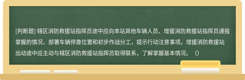 辖区消防救援站指挥员途中应向本站其他车辆人员、增援消防救援站指挥员通报掌握的情况，部署车辆停靠位置和初步作战分工，提示行动注意事项。增援消防救援站出动途中应主动与辖区消防救援站指挥员取得联系，了解掌握基本情况。（）