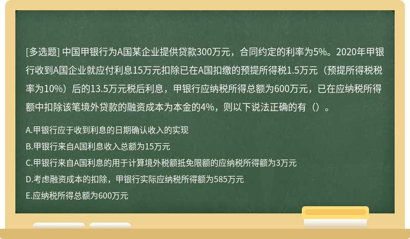 中国甲银行为A国某企业提供贷款300万元，合同约定的利率为5%。2020年甲银行收到A国企业就应付利息15万元扣除已在A国扣缴的预提所得税1.5万元（预提所得税税率为10%）后的13.5万元税后利息，甲银行应纳税所得总额为600万元，已在应纳税所得额中扣除该笔境外贷款的融资成本为本金的4%，则以下说法正确的有（）。