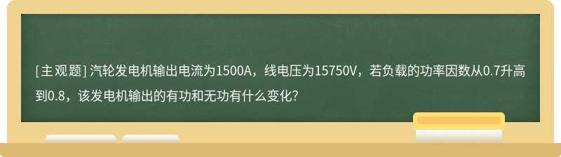 汽轮发电机输出电流为1500A，线电压为15750V，若负载的功率因数从0.7升高到0.8，该发电机输出的有功和无功有什么变化？