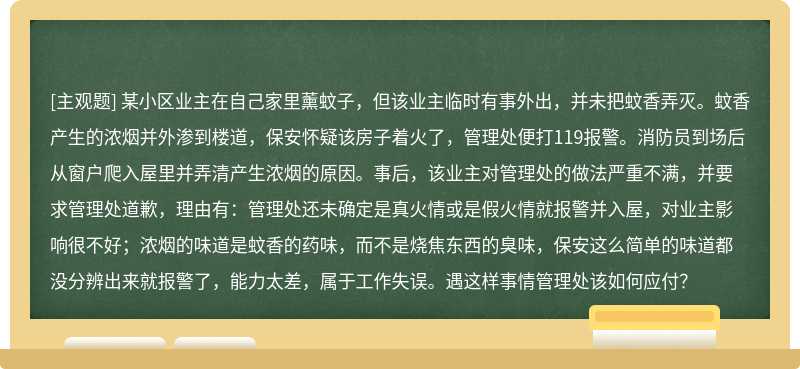 某小区业主在自己家里薰蚊子，但该业主临时有事外出，并未把蚊香弄灭。蚊香产生的浓烟并外渗到楼道，保安怀疑该房子着火了，管理处便打119报警。消防员到场后从窗户爬入屋里并弄清产生浓烟的原因。事后，该业主对管理处的做法严重不满，并要求管理处道歉，理由有：管理处还未确定是真火情或是假火情就报警并入屋，对业主影响很不好；浓烟的味道是蚊香的药味，而不是烧焦东西的臭味，保安这么简单的味道都没分辨出来就报警了，能力太差，属于工作失误。遇这样事情管理处该如何应付？