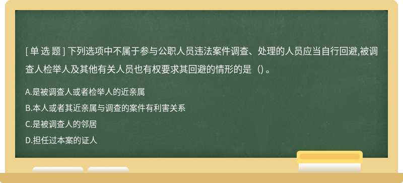 下列选项中不属于参与公职人员违法案件调查、处理的人员应当自行回避,被调查人检举人及其他有关人员也有权要求其回避的情形的是（) 。