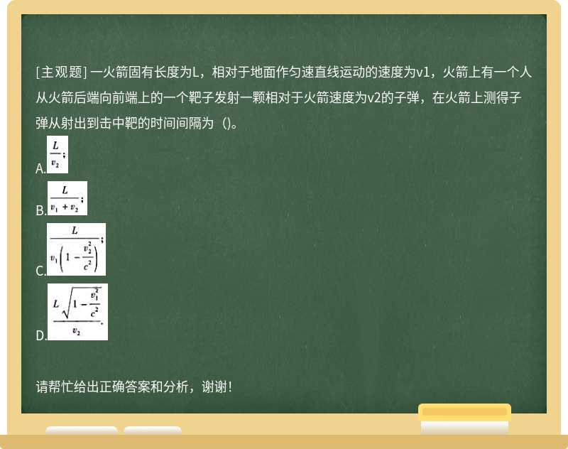 一火箭固有长度为L，相对于地面作匀速直线运动的速度为v1，火箭上有一个人从火箭后端向前端上的一个靶子发射一颗相对于火箭速度为v2的子弹，在火箭上测得子弹从射出到击中靶的时间间隔为（)。