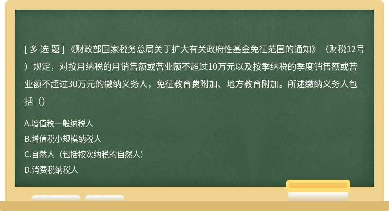 《财政部国家税务总局关于扩大有关政府性基金免征范围的通知》（财税12号）规定，对按月纳税的月销售额或营业额不超过10万元以及按季纳税的季度销售额或营业额不超过30万元的缴纳义务人，免征教育费附加、地方教育附加。所述缴纳义务人包括（）