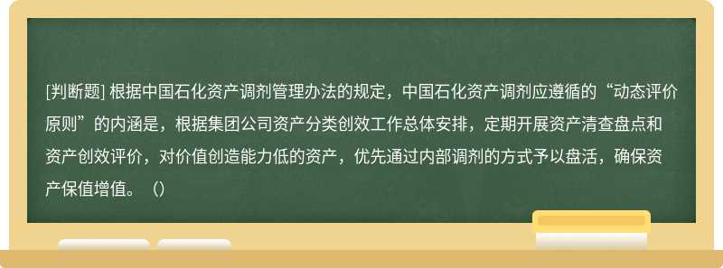 根据中国石化资产调剂管理办法的规定，中国石化资产调剂应遵循的“动态评价原则”的内涵是，根据集团公司资产分类创效工作总体安排，定期开展资产清查盘点和资产创效评价，对价值创造能力低的资产，优先通过内部调剂的方式予以盘活，确保资产保值增值。（）