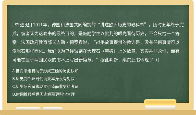 2011年，德国和法国共同编撰的“讲述欧洲历史的教科书”，历时五年终于完成，编者认为这套书的最终目的，是鼓励学生以批判的眼光看待历史，不会只给一个答案。法国政府教育部长吉勒·德罗宾说，“战争故事提供的教训是，没有任何事情可以像岩石那样固化。我们以为已经蚀刻在大理石（墓碑）上的敌意，其实并非永恒，而有可能在属于两国民众的书本上写出新篇章。”据此判断，编撰此书体现了（）