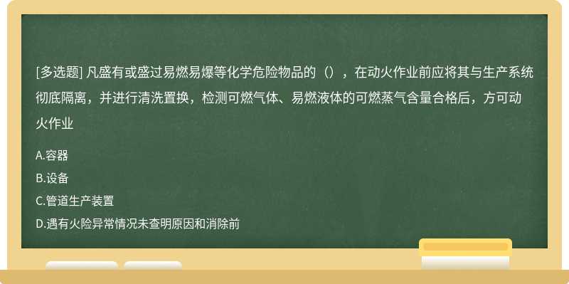 凡盛有或盛过易燃易爆等化学危险物品的（），在动火作业前应将其与生产系统彻底隔离，并进行清洗置换，检测可燃气体、易燃液体的可燃蒸气含量合格后，方可动火作业