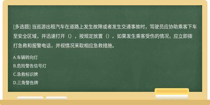 当巡游出租汽车在道路上发生故障或者发生交通事故时，驾驶员应协助乘客下车至安全区域，并迅速打开（），按规定放置（）。如果发生乘客受伤的情况，应立即拨打急救和报警电话，并视情况釆取相应急救措施。