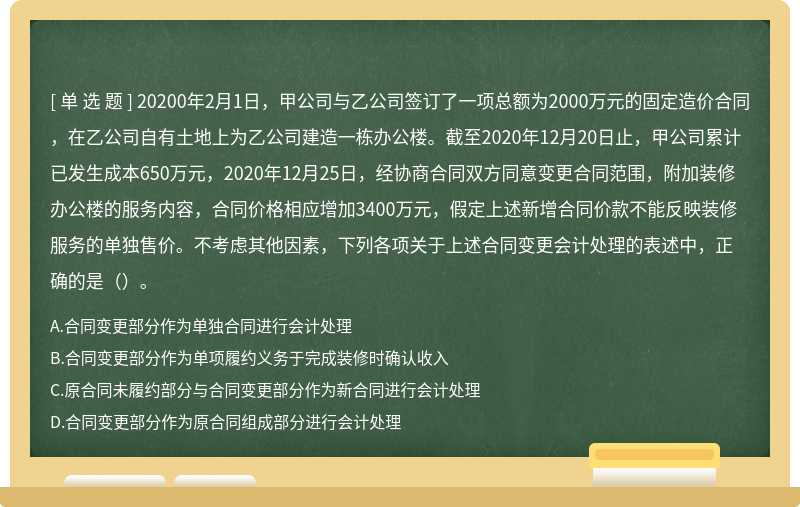 20200年2月1日，甲公司与乙公司签订了一项总额为2000万元的固定造价合同，在乙公司自有土地上为乙公司建造一栋办公楼。截至2020年12月20日止，甲公司累计已发生成本650万元，2020年12月25日，经协商合同双方同意变更合同范围，附加装修办公楼的服务内容，合同价格相应增加3400万元，假定上述新增合同价款不能反映装修服务的单独售价。不考虑其他因素，下列各项关于上述合同变更会计处理的表述中，正确的是（）。