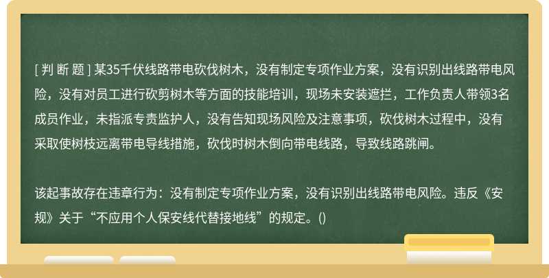 某35千伏线路带电砍伐树木，没有制定专项作业方案，没有识别出线路带电风险，没有对员工进行砍剪树木等方面的技能培训，现场未安装遮拦，工作负责人带领3名成员作业，未指派专责监护人，没有告知现场风险及注意事项，砍伐树木过程中，没有采取使树枝远离带电导线措施，砍伐时树木倒向带电线路，导致线路跳闸。该起事故存在违章行为：没有制定专项作业方案，没有识别出线路带电风险。违反《安规》关于“不应用个人保安线代替接地线”的规定。()