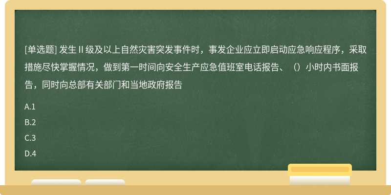 发生Ⅱ级及以上自然灾害突发事件时，事发企业应立即启动应急响应程序，采取措施尽快掌握情况，做到第一时间向安全生产应急值班室电话报告、（）小时内书面报告，同时向总部有关部门和当地政府报告