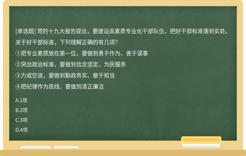 党的十九大报告提出，要建设高素质专业化干部队伍，把好干部标准落到实处。关于好干部标准，下列理解正确的有几项?()①把专业素质放在第一位，要做到勇于作为，善于谋事②突出政治标准，要做到信念坚定、为民服务③力戒空谈，要做到勤政务实、敢于担当④把纪律作为底线，要做到清正廉洁