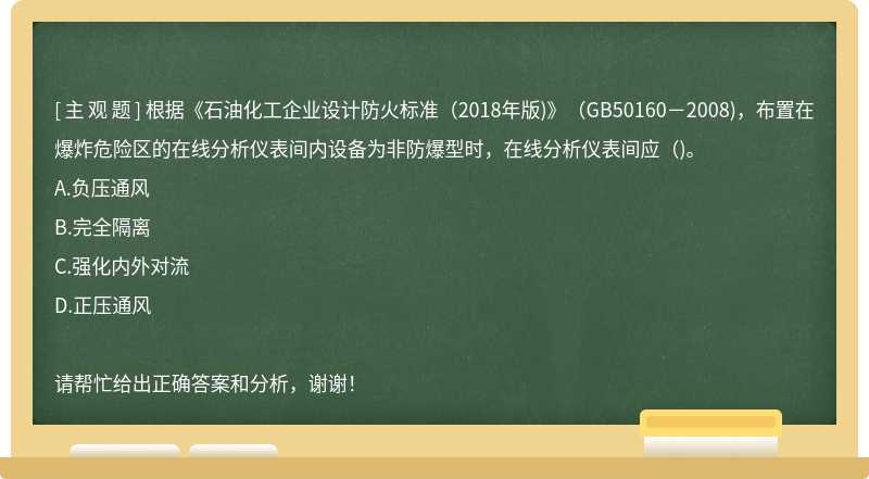 根据《石油化工企业设计防火标准（2018年版)》（GB50160－2008)，布置在爆炸危险区的在线分析仪表间内设备为非防爆型时，在线分析仪表间应（)。