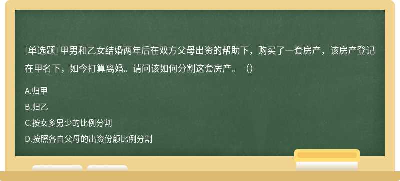 甲男和乙女结婚两年后在双方父母出资的帮助下，购买了一套房产，该房产登记在甲名下，如今打算离婚。请问该如何分割这套房产。（）