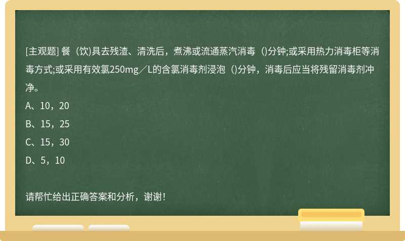 餐（饮)具去残渣、清洗后，煮沸或流通蒸汽消毒（)分钟;或采用热力消毒柜等消毒方式;或采用有效氯250mg／L的含氯消毒剂浸泡（)分钟，消毒后应当将残留消毒剂冲净。