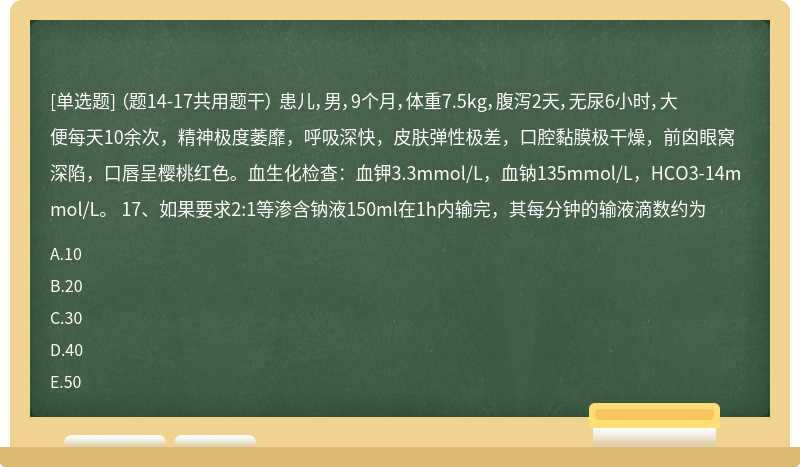 （题14-17共用题干） 患儿，男，9个月，体重7.5kg，腹泻2天，无尿6小时，大便每天10余次，精神极度萎靡，呼吸深快，皮肤弹性极差，口腔黏膜极干燥，前囟眼窝深陷，口唇呈樱桃红色。血生化检查：血钾3.3mmol/L，血钠135mmol/L，HCO3-14mmol/L。 17、如果要求2:1等渗含钠液150ml在1h内输完，其每分钟的输液滴数约为