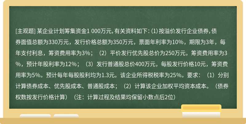 某企业计划筹集资金1 000万元，有关资料如下：（1）按溢价发行企业债券，债券面值总额为330万元，发行价格总额为350万元，票面年利率为10％，期限为3年，每年支付利息，筹资费用率为3％；（2）平价发行优先股总价为250万元，筹资费用率为3％，预计年股利率为12％；（3）发行普通股总价400万元，每股发行价格10元，筹资费用率为5％。预计每年每股股利均为1.3元。该企业所得税税率为25％。要求：（1）分别计算债券成本、优先股成本、普通股成本；（2）计算该企业加权平均资本成本。（债券权数按发行价格计算）（注：计算过程及结果均保留小数点后2位）