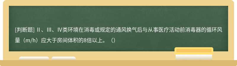 Ⅱ、Ⅲ、Ⅳ类环境在消毒或规定的通风换气后与从事医疗活动前消毒器的循环风量（m/h）应大于房间体积的8倍以上。（）