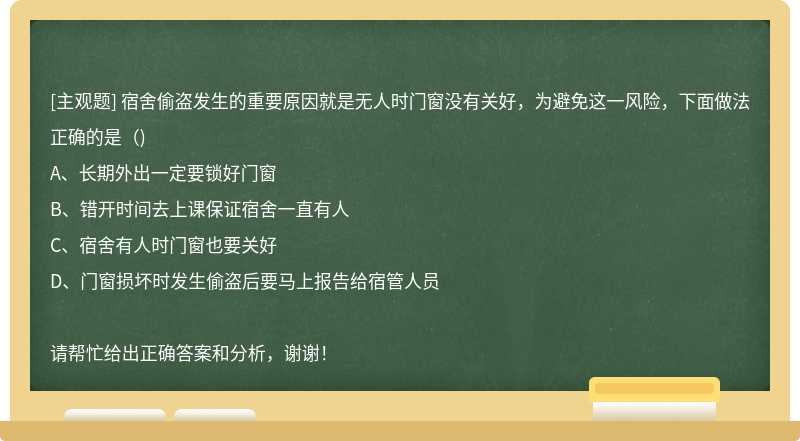 宿舍偷盗发生的重要原因就是无人时门窗没有关好，为避免这一风险，下面做法正确的是（)