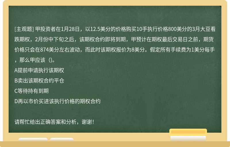 甲投资者在1月28日，以12.5美分的价格购买10手执行价格800美分的3月大豆看跌期权，2月份中下旬之后，该期权合约即将到期，甲预计在期权最后交易日之前，期货价格只会在874美分左右波动，而此时该期权报价为8美分。假定所有手续费为1美分每手，那么甲应该( )。