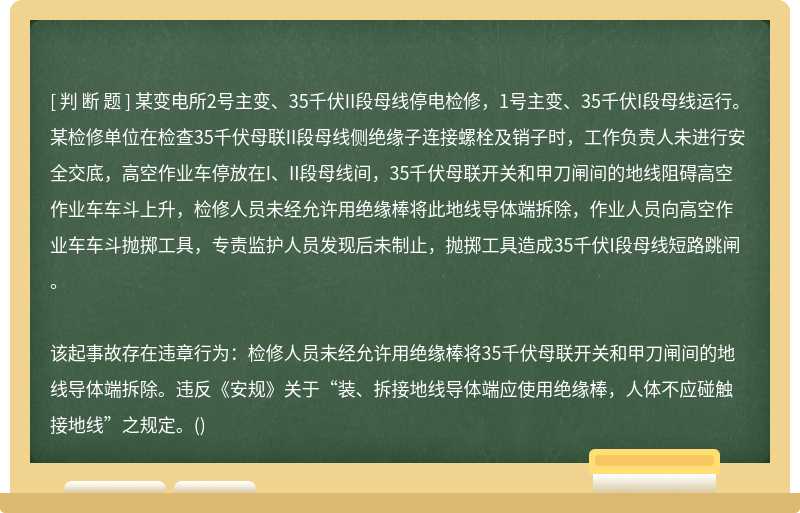 某变电所2号主变、35千伏II段母线停电检修，1号主变、35千伏I段母线运行。某检修单位在检查35千伏母联II段母线侧绝缘子连接螺栓及销子时，工作负责人未进行安全交底，高空作业车停放在I、II段母线间，35千伏母联开关和甲刀闸间的地线阻碍高空作业车车斗上升，检修人员未经允许用绝缘棒将此地线导体端拆除，作业人员向高空作业车车斗抛掷工具，专责监护人员发现后未制止，抛掷工具造成35千伏I段母线短路跳闸。该起事故存在违章行为：检修人员未经允许用绝缘棒将35千伏母联开关和甲刀闸间的地线导体端拆除。违反《安规》关于“装、拆接地线导体端应使用绝缘棒，人体不应碰触接地线”之规定。()