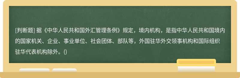 据《中华人民共和国外汇管理条例》规定，境内机构，是指中华人民共和国境内的国家机关、企业、事业单位、社会团体、部队等，外国驻华外交领事机构和国际组织驻华代表机构除外。()