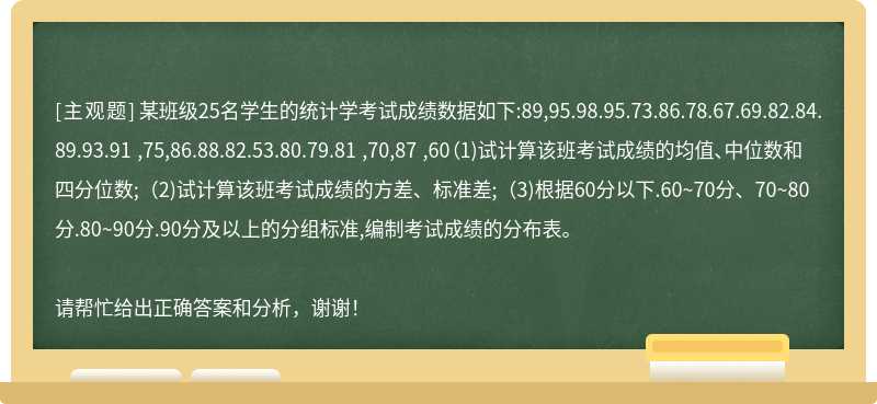 某班级25名学生的统计学考试成绩数据如下:89,95.98.95.73.86.78.67.69.82.84.89.93.91 ,75,86.88.82.53.80.79.81 ,70,87 ,60（1)试计算该班考试成绩的均值、中位数和四分位数;（2)试计算该班考试成绩的方差、标准差;（3)根据60分以下.60~70分、70~80分.80~90分.90分及以上的分组标准,编制考试成绩的分布表。