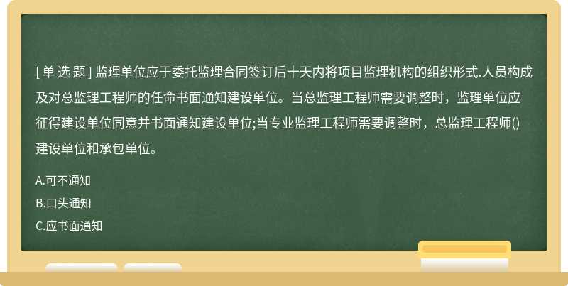 监理单位应于委托监理合同签订后十天内将项目监理机构的组织形式.人员构成及对总监理工程师的任命书面通知建设单位。当总监理工程师需要调整时，监理单位应征得建设单位同意并书面通知建设单位;当专业监理工程师需要调整时，总监理工程师()建设单位和承包单位。