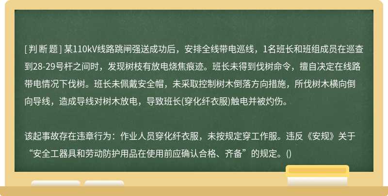 某110kV线路跳闸强送成功后，安排全线带电巡线，1名班长和班组成员在巡查到28-29号杆之间时，发现树枝有放电烧焦痕迹。班长未得到伐树命令，擅自决定在线路带电情况下伐树。班长未佩戴安全帽，未采取控制树木倒落方向措施，所伐树木横向倒向导线，造成导线对树木放电，导致班长(穿化纤衣服)触电并被灼伤。该起事故存在违章行为：作业人员穿化纤衣服，未按规定穿工作服。违反《安规》关于“安全工器具和劳动防护用品在使用前应确认合格、齐备”的规定。()