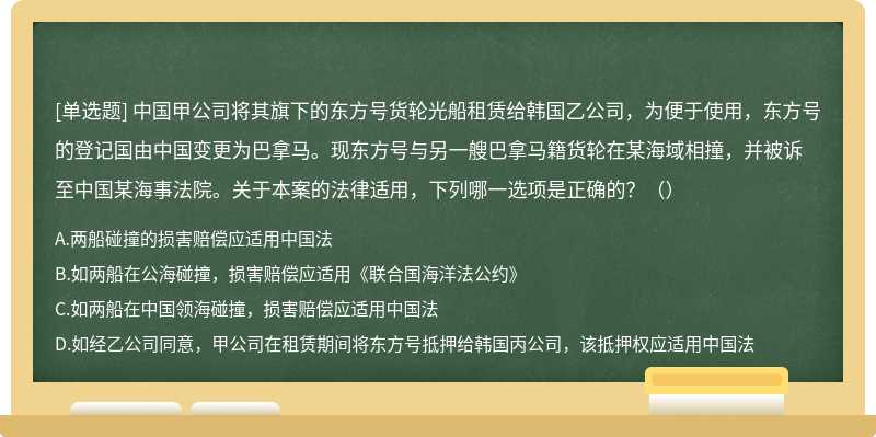 中国甲公司将其旗下的东方号货轮光船租赁给韩国乙公司，为便于使用，东方号的登记国由中国变更为巴拿马。现东方号与另一艘巴拿马籍货轮在某海域相撞，并被诉至中国某海事法院。关于本案的法律适用，下列哪一选项是正确的？（）