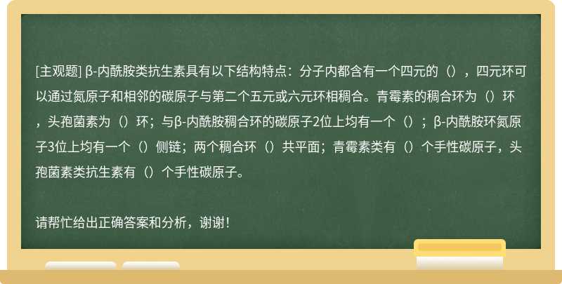 β-内酰胺类抗生素具有以下结构特点：分子内都含有一个四元的（），四元环可以通过氮原子和相邻的碳原子与第二个五元或六元环相稠合。青霉素的稠合环为（）环，头孢菌素为（）环；与β-内酰胺稠合环的碳原子2位上均有一个（）；β-内酰胺环氮原子3位上均有一个（）侧链；两个稠合环（）共平面；青霉素类有（）个手性碳原子，头孢菌素类抗生素有（）个手性碳原子。