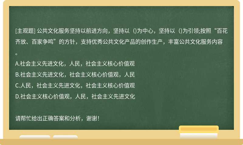 公共文化服务坚持以前进方向，坚持以()为中心，坚持以()为引领;按照“百花齐放、百家争鸣”的方针，支持优秀公共文化产品的创作生产，丰富公共文化服务内容。