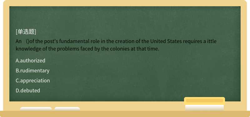 An （)of the post's fundamental role in the creation of the United States requires a ittle knowledge of the problems faced by the colonies at that time.