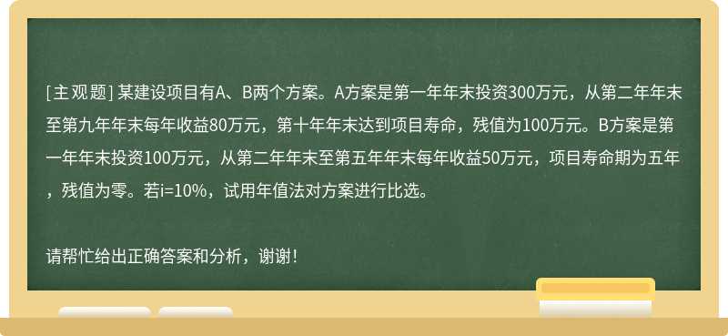 某建设项目有A、B两个方案。A方案是第一年年末投资300万元，从第二年年末至第九年年末每年收益80万元，第十年年末达到项目寿命，残值为100万元。B方案是第一年年末投资100万元，从第二年年末至第五年年末每年收益50万元，项目寿命期为五年，残值为零。若i=10%，试用年值法对方案进行比选。