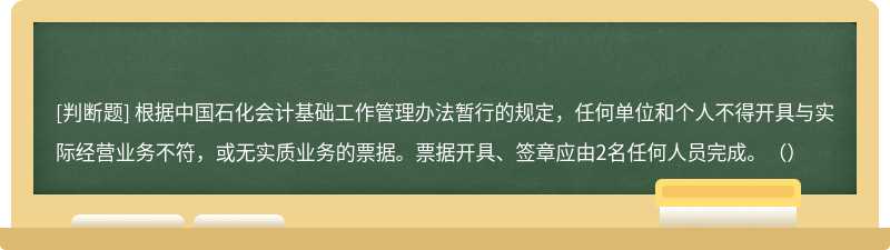 根据中国石化会计基础工作管理办法暂行的规定，任何单位和个人不得开具与实际经营业务不符，或无实质业务的票据。票据开具、签章应由2名任何人员完成。（）