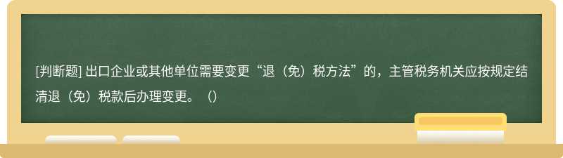 出口企业或其他单位需要变更“退（免）税方法”的，主管税务机关应按规定结清退（免）税款后办理变更。（）