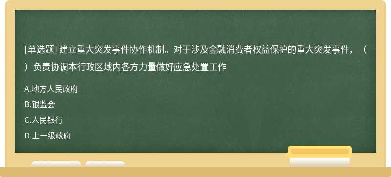 建立重大突发事件协作机制。对于涉及金融消费者权益保护的重大突发事件，（）负责协调本行政区域内各方力量做好应急处置工作