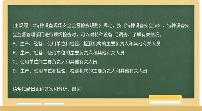 《特种设备现场安全监督检查规则》规定，按《特种设备安全法》，特种设备安全监督管理部门进行现场检查时，可以对特种设备( )调查、了解有关情况。