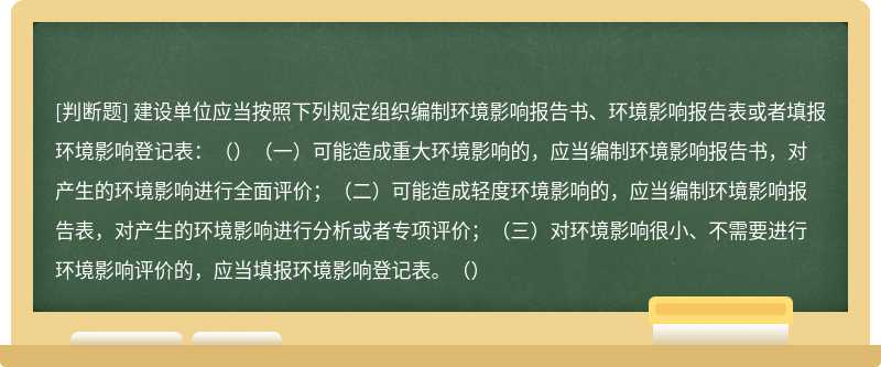 建设单位应当按照下列规定组织编制环境影响报告书、环境影响报告表或者填报环境影响登记表：（）（一）可能造成重大环境影响的，应当编制环境影响报告书，对产生的环境影响进行全面评价；（二）可能造成轻度环境影响的，应当编制环境影响报告表，对产生的环境影响进行分析或者专项评价；（三）对环境影响很小、不需要进行环境影响评价的，应当填报环境影响登记表。（）