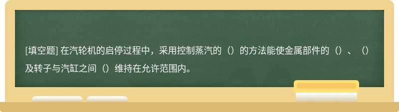 在汽轮机的启停过程中，采用控制蒸汽的（）的方法能使金属部件的（）、（）及转子与汽缸之间（）维持在允许范围内。